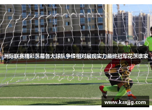 洲际联赛精彩落幕各大球队争锋相对展现实力最终冠军花落谁家